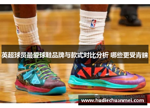 英超球员最爱球鞋品牌与款式对比分析 哪些更受青睐